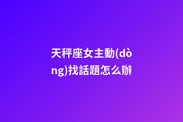 天秤座女主動(dòng)找話題怎么辦-第1張-星座運(yùn)勢(shì)-玄機(jī)派