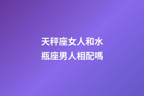 天秤座女人和水瓶座男人相配嗎-第1張-星座運勢-玄機派