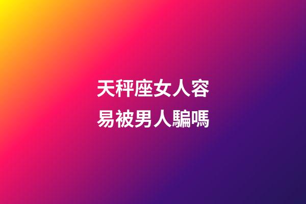 天秤座女人容易被男人騙嗎-第1張-星座運勢-玄機派
