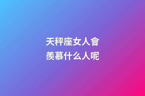天秤座女人會羨慕什么人呢-第1張-星座運勢-玄機派