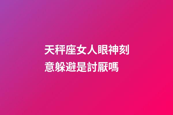 天秤座女人眼神刻意躲避是討厭嗎-第1張-星座運勢-玄機派