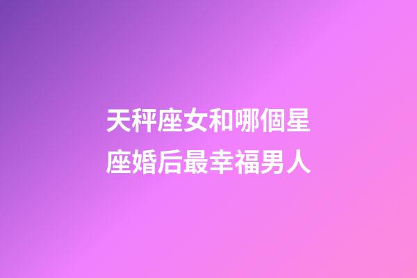 天秤座女和哪個星座婚后最幸福男人-第1張-星座運勢-玄機派