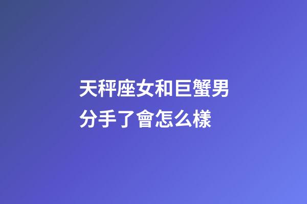 天秤座女和巨蟹男分手了會怎么樣