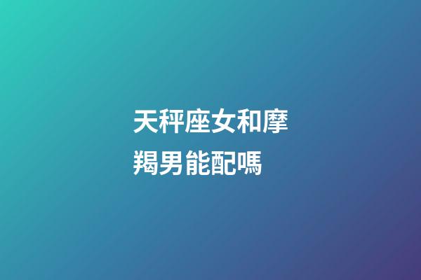 天秤座女和摩羯男能配嗎-第1張-星座運勢-玄機派