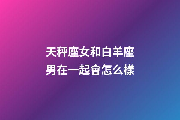 天秤座女和白羊座男在一起會怎么樣-第1張-星座運勢-玄機派