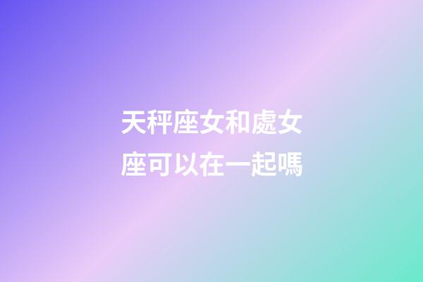 天秤座女和處女座可以在一起嗎-第1張-星座運勢-玄機派