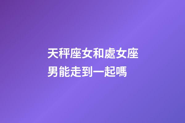 天秤座女和處女座男能走到一起嗎-第1張-星座運勢-玄機派