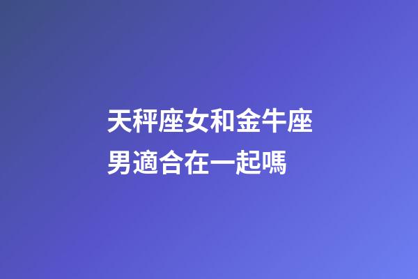 天秤座女和金牛座男適合在一起嗎-第1張-星座運勢-玄機派