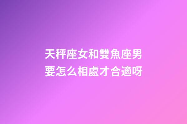 天秤座女和雙魚座男要怎么相處才合適呀-第1張-星座運勢-玄機派