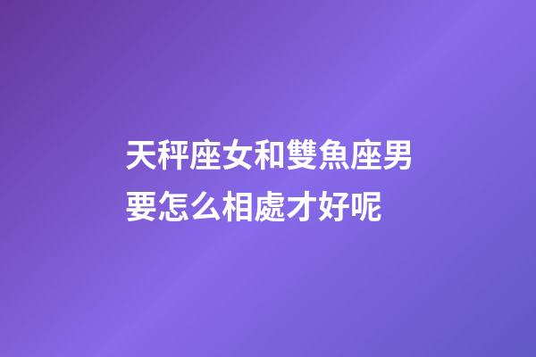 天秤座女和雙魚座男要怎么相處才好呢