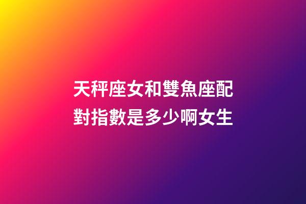 天秤座女和雙魚座配對指數是多少啊女生-第1張-星座運勢-玄機派