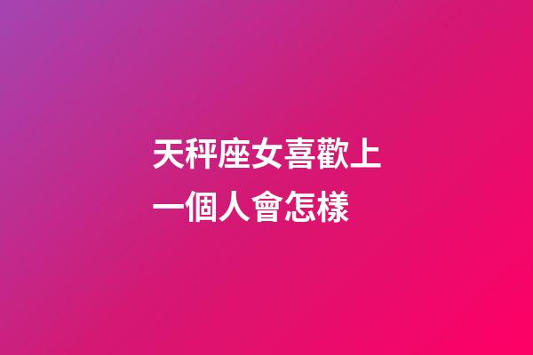 天秤座女喜歡上一個人會怎樣-第1張-星座運勢-玄機派