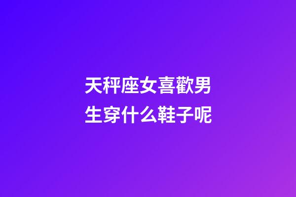 天秤座女喜歡男生穿什么鞋子呢-第1張-星座運勢-玄機派