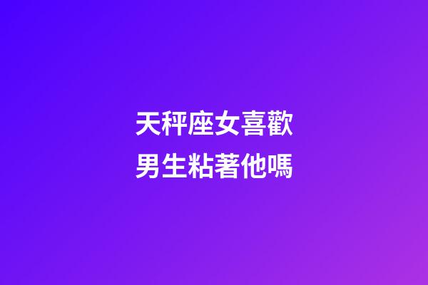 天秤座女喜歡男生粘著他嗎-第1張-星座運勢-玄機派