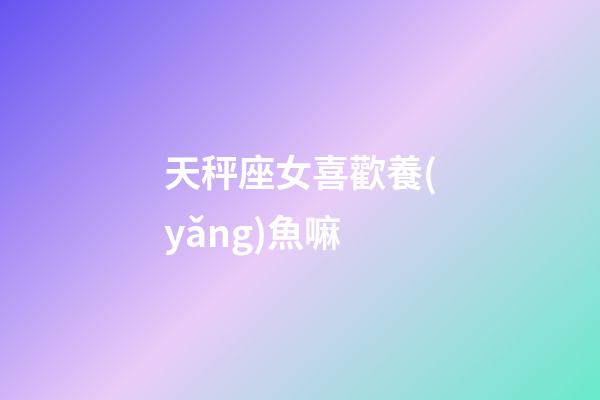天秤座女喜歡養(yǎng)魚嘛-第1張-星座運勢-玄機派