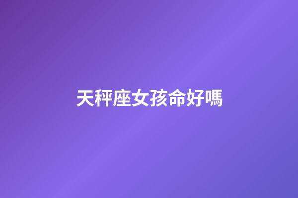 天秤座女孩命好嗎-第1張-星座運勢-玄機派