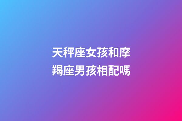 天秤座女孩和摩羯座男孩相配嗎-第1張-星座運勢-玄機派