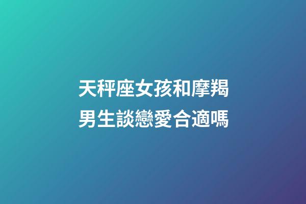 天秤座女孩和摩羯男生談戀愛合適嗎-第1張-星座運勢-玄機派