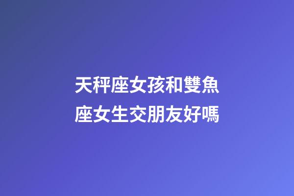 天秤座女孩和雙魚座女生交朋友好嗎-第1張-星座運(yùn)勢(shì)-玄機(jī)派
