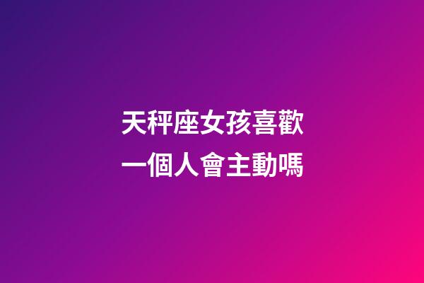 天秤座女孩喜歡一個人會主動嗎-第1張-星座運勢-玄機派