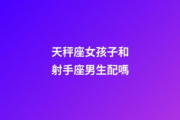 天秤座女孩子和射手座男生配嗎-第1張-星座運勢-玄機派