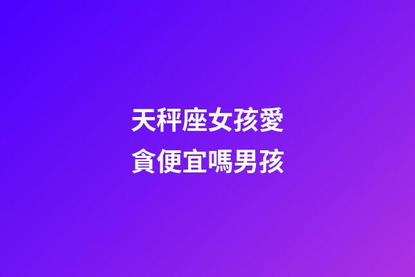 天秤座女孩愛貪便宜嗎男孩-第1張-星座運勢-玄機派
