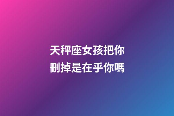 天秤座女孩把你刪掉是在乎你嗎-第1張-星座運勢-玄機派