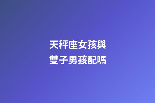 天秤座女孩與雙子男孩配嗎-第1張-星座運勢-玄機派