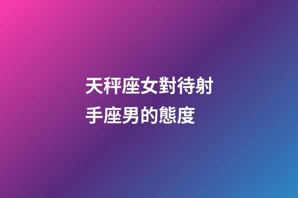 天秤座女對待射手座男的態度-第1張-星座運勢-玄機派