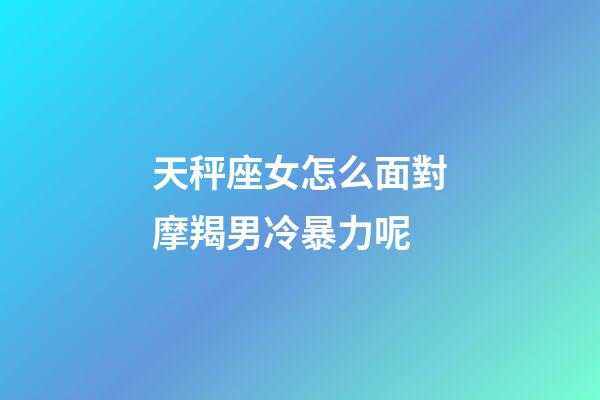 天秤座女怎么面對摩羯男冷暴力呢-第1張-星座運勢-玄機派