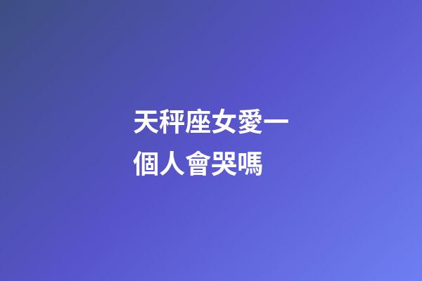 天秤座女愛一個人會哭嗎-第1張-星座運勢-玄機派