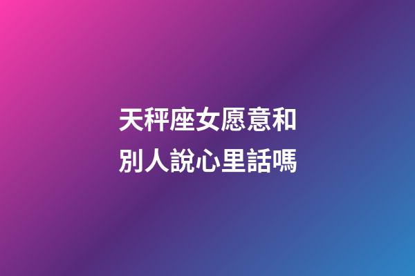 天秤座女愿意和別人說心里話嗎-第1張-星座運勢-玄機派