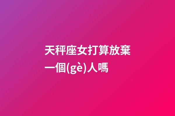 天秤座女打算放棄一個(gè)人嗎-第1張-星座運(yùn)勢(shì)-玄機(jī)派
