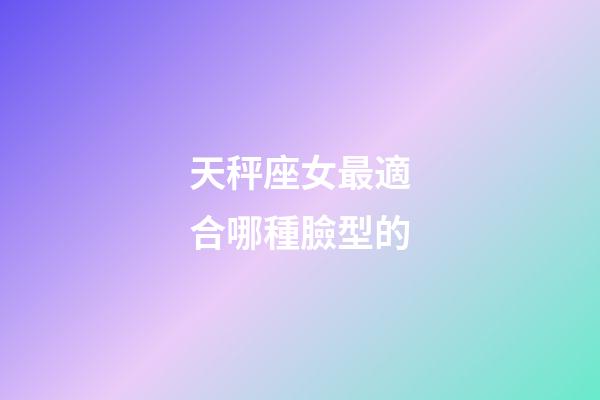 天秤座女最適合哪種臉型的