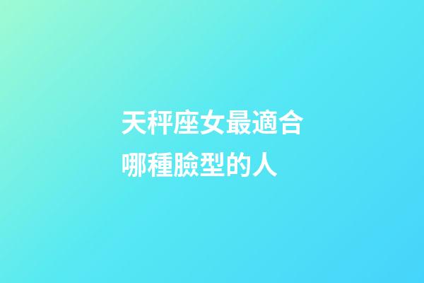 天秤座女最適合哪種臉型的人