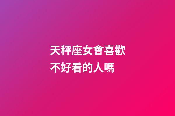 天秤座女會喜歡不好看的人嗎-第1張-星座運勢-玄機派
