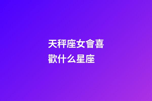 天秤座女會喜歡什么星座-第1張-星座運勢-玄機派