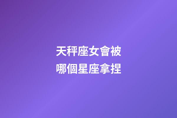 天秤座女會被哪個星座拿捏-第1張-星座運勢-玄機派