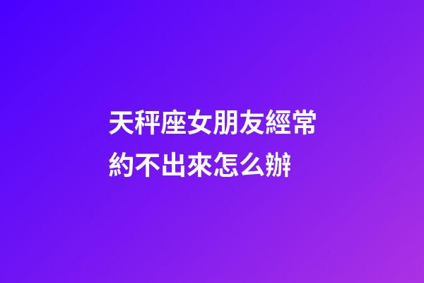 天秤座女朋友經常約不出來怎么辦-第1張-星座運勢-玄機派