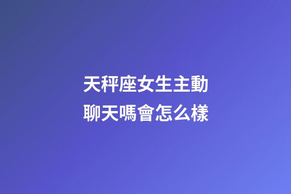 天秤座女生主動聊天嗎會怎么樣-第1張-星座運勢-玄機派