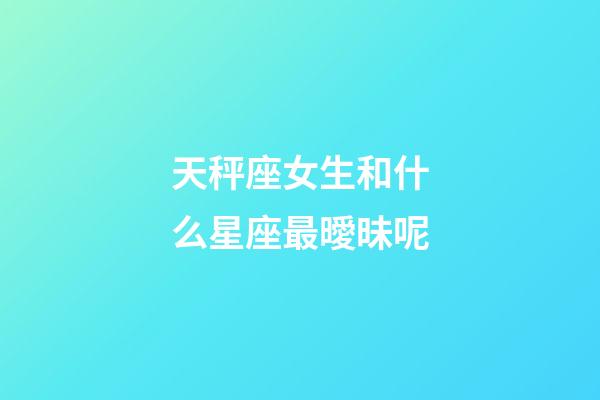 天秤座女生和什么星座最曖昧呢-第1張-星座運勢-玄機派