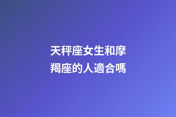 天秤座女生和摩羯座的人適合嗎-第1張-星座運勢-玄機派