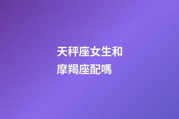 天秤座女生和摩羯座配嗎-第1張-星座運勢-玄機派