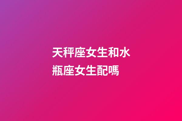 天秤座女生和水瓶座女生配嗎-第1張-星座運勢-玄機派