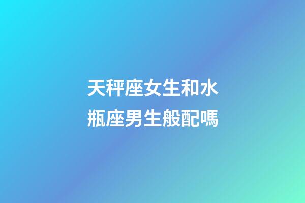 天秤座女生和水瓶座男生般配嗎-第1張-星座運勢-玄機派