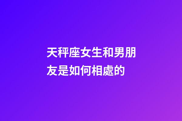 天秤座女生和男朋友是如何相處的-第1張-星座運勢-玄機派