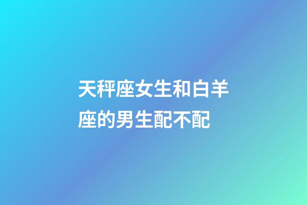 天秤座女生和白羊座的男生配不配-第1張-星座運(yùn)勢(shì)-玄機(jī)派