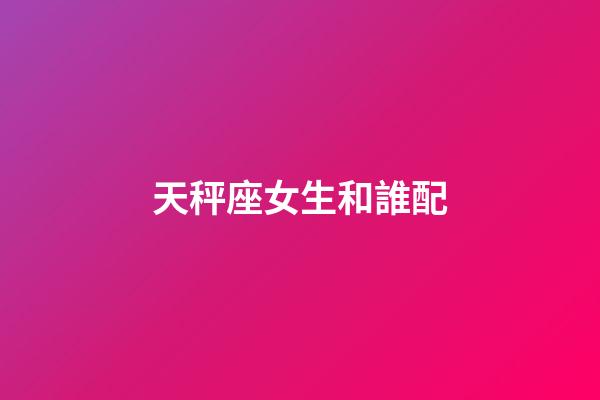 天秤座女生和誰配-第1張-星座運勢-玄機派