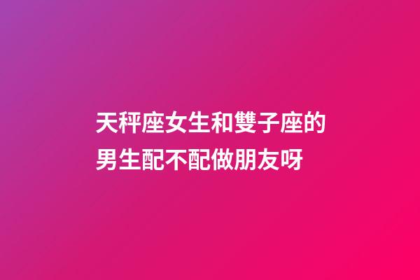 天秤座女生和雙子座的男生配不配做朋友呀-第1張-星座運勢-玄機派