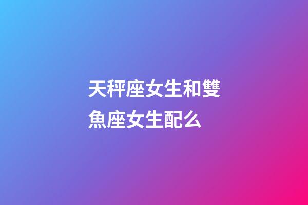 天秤座女生和雙魚座女生配么-第1張-星座運勢-玄機派